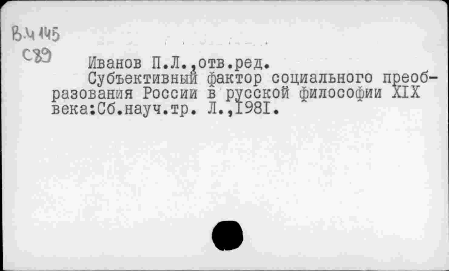 ﻿В-Ч ^5
Иванов П.Л..отв.ред.
Субъективный фактор социального преобразования России в русской философии XIX века:Сб.науч.тр. Л.,1981.